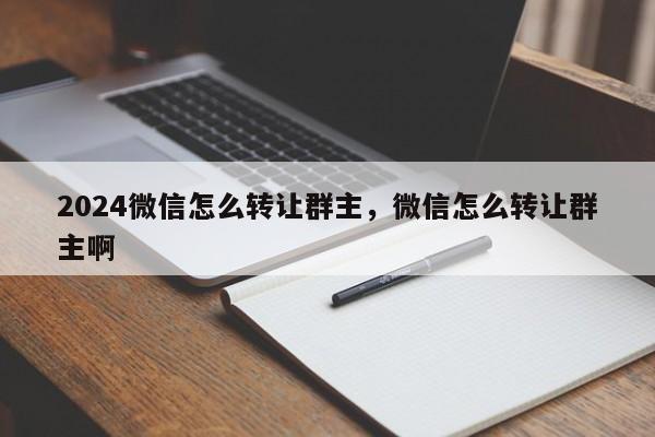 2024微信怎么转让群主，微信怎么转让群主啊