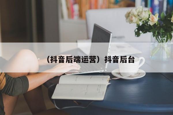 （抖音后端运营）抖音后台