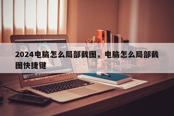 2024电脑怎么局部截图，电脑怎么局部截图快捷键