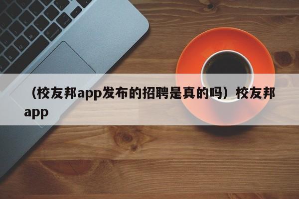 （校友邦app发布的招聘是真的吗）校友邦app