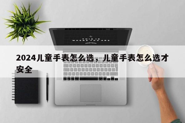 2024儿童手表怎么选，儿童手表怎么选才安全