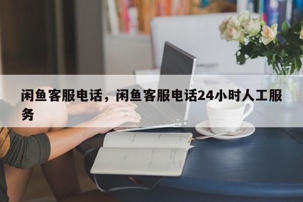 闲鱼客服电话，闲鱼客服电话24小时人工服务