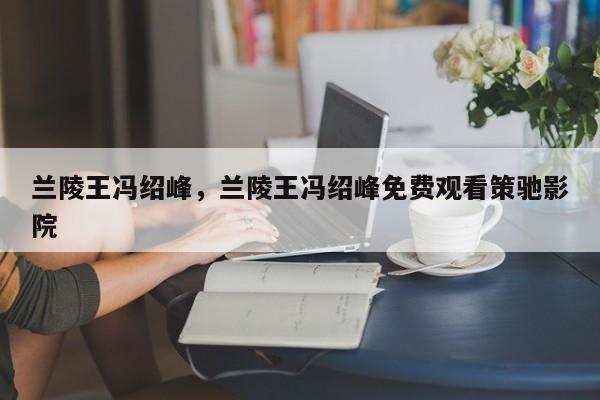兰陵王冯绍峰，兰陵王冯绍峰免费观看策驰影院