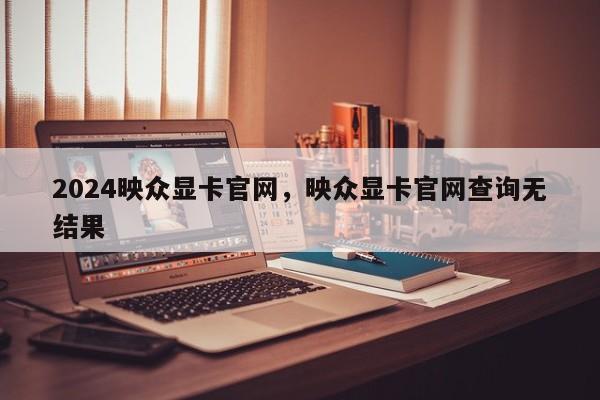 2024映众显卡官网，映众显卡官网查询无结果