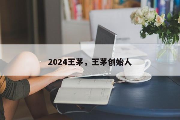 2024王茅，王茅创始人