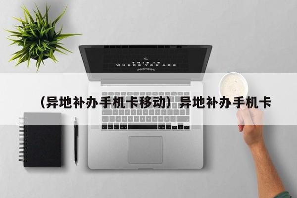 （异地补办手机卡移动）异地补办手机卡