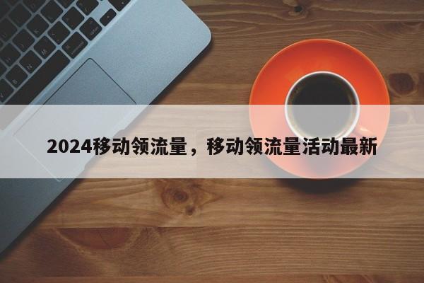2024移动领流量，移动领流量活动最新