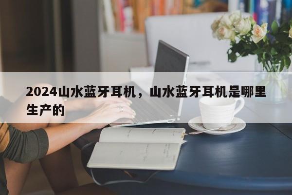 2024山水蓝牙耳机，山水蓝牙耳机是哪里生产的