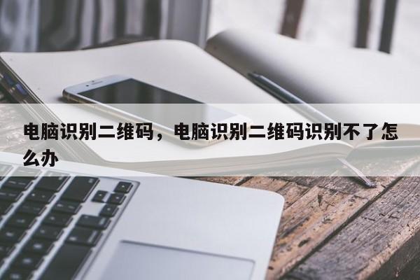电脑识别二维码，电脑识别二维码识别不了怎么办