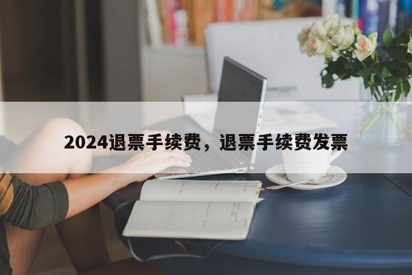 2024退票手续费，退票手续费发票