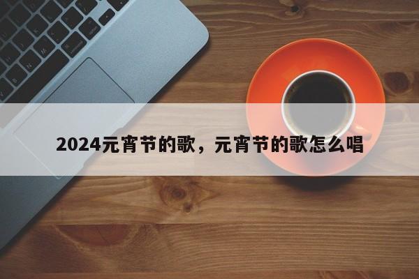 2024元宵节的歌，元宵节的歌怎么唱