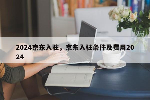 2024京东入驻，京东入驻条件及费用2024