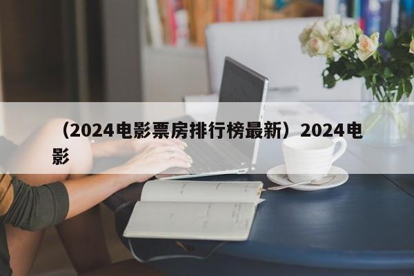 （2024电影票房排行榜最新）2024电影