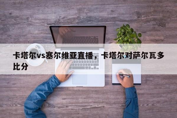 卡塔尔vs塞尔维亚直播，卡塔尔对萨尔瓦多比分