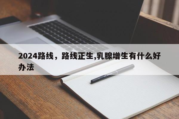 2024路线，路线正生,乳腺增生有什么好办法