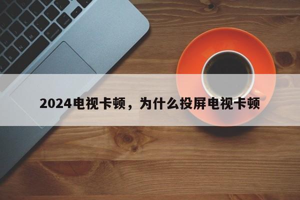 2024电视卡顿，为什么投屏电视卡顿