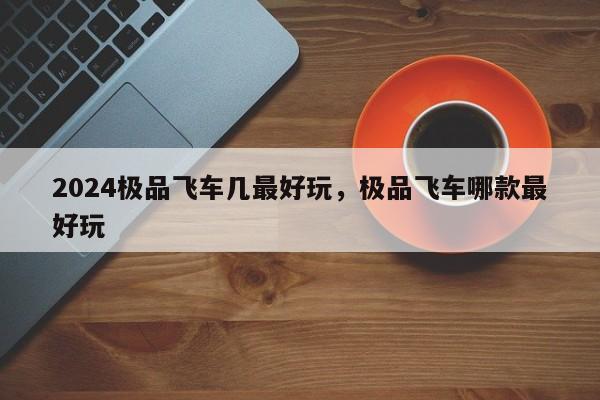 2024极品飞车几最好玩，极品飞车哪款最好玩