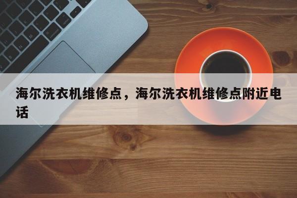 海尔洗衣机维修点，海尔洗衣机维修点附近电话
