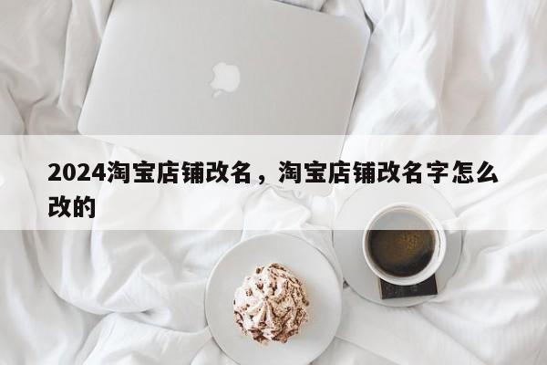 2024淘宝店铺改名，淘宝店铺改名字怎么改的