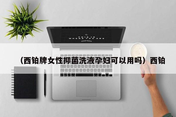（西铂牌女性抑菌洗液孕妇可以用吗）西铂