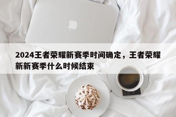 2024王者荣耀新赛季时间确定，王者荣耀新新赛季什么时候结束