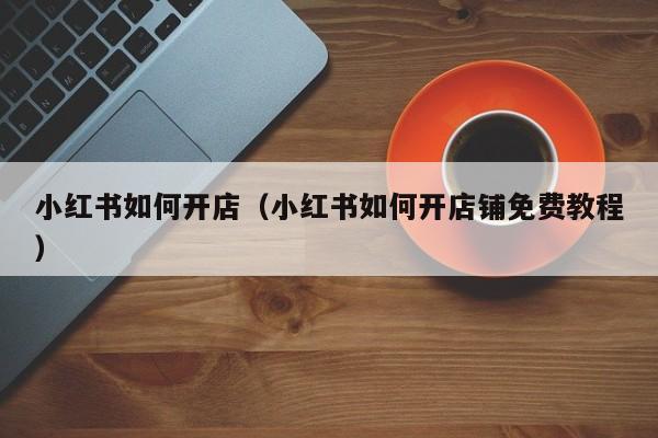 小红书如何开店（小红书如何开店铺免费教程）