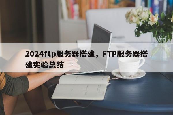 2024ftp服务器搭建，FTP服务器搭建实验总结