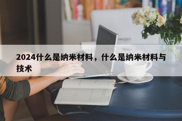 2024什么是纳米材料，什么是纳米材料与技术