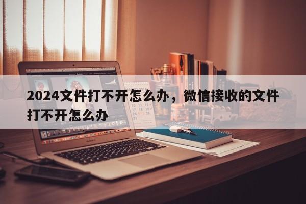 2024文件打不开怎么办，微信接收的文件打不开怎么办