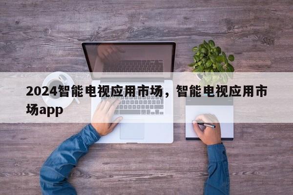 2024智能电视应用市场，智能电视应用市场app