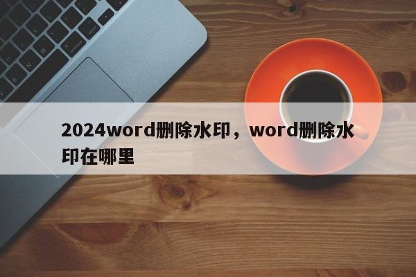 2024word删除水印，word删除水印在哪里