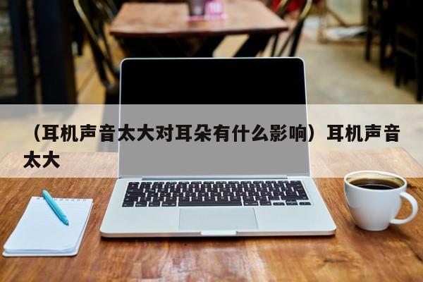（耳机声音太大对耳朵有什么影响）耳机声音太大