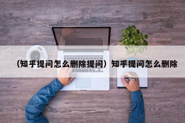 （知乎提问怎么删除提问）知乎提问怎么删除