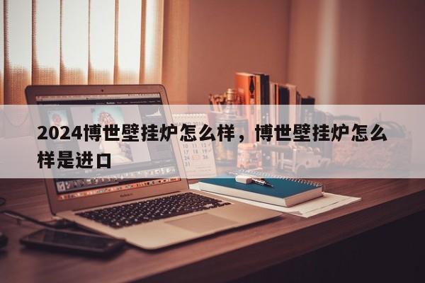2024博世壁挂炉怎么样，博世壁挂炉怎么样是进口