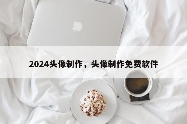 2024头像制作，头像制作免费软件