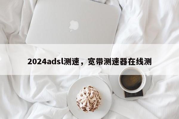 2024adsl测速，宽带测速器在线测