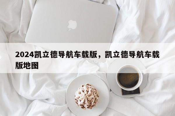 2024凯立德导航车载版，凯立德导航车载版地图