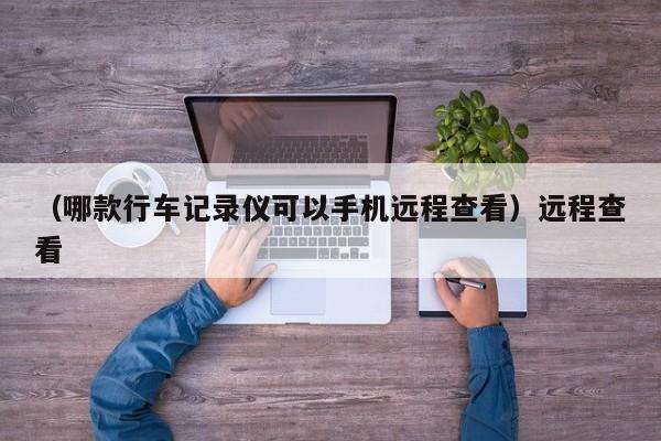 （哪款行车记录仪可以手机远程查看）远程查看